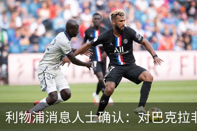 利物浦消息人士确认：对巴克拉非常着迷，但巴黎标价1.28亿镑